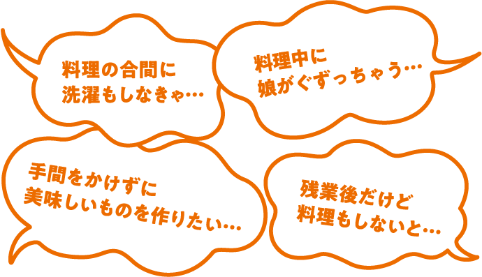料理の合間に洗濯もしなきゃ… 料理中に娘がぐずっちゃう… 手間をかけずに美味しいものを作りたい… 残業後だけど料理もしないと…