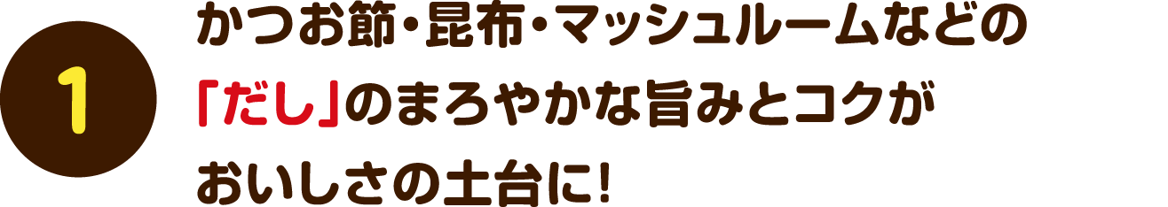 【1】かつお節・昆布・マッシュルームなどの「だし」のまろやかな旨みとコクがおいしさの土台に！
