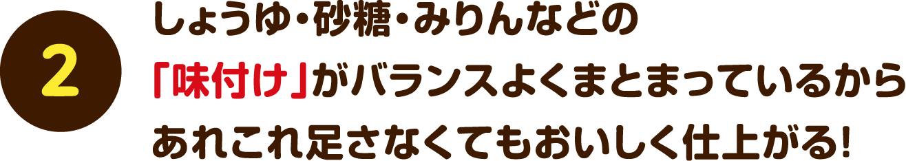 【2】しょうゆ・砂糖・みりんなどの「味付け」がバランスよくまとまっているからあれこれ足さなくてもおいしく仕上がる！