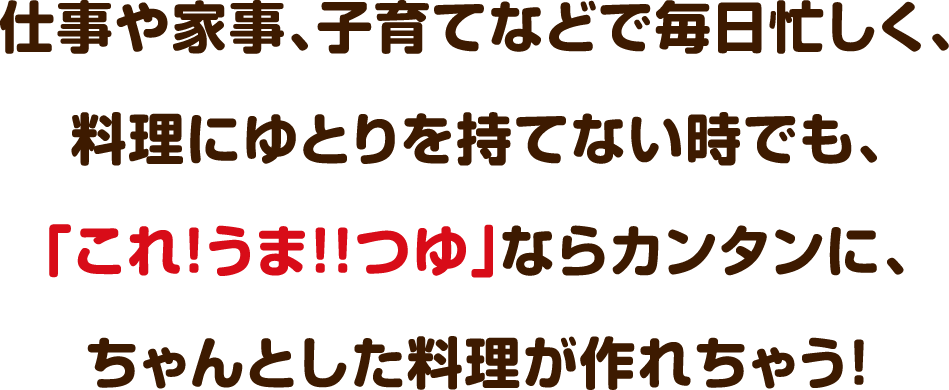 仕事や家事、子育てなどで毎日忙しく、料理にゆとりを持てない時でも、「これ!うま!!つゆ」ならカンタンに、ちゃんとした料理が作れちゃう！