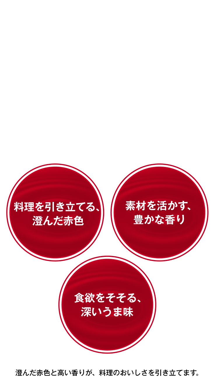「料理を引き立てる、澄んだ赤色」「素材を活かす、豊かな香り」「食欲をそそる、深いうま味」澄んだ赤色と高い香りが、料理のおいしさを引き立てます。