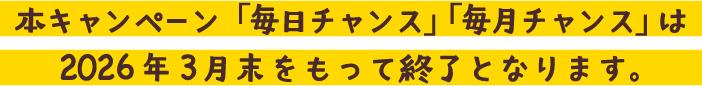 本キャンペーン「毎日チャンス」「毎月チャンス」は2026年3月末をもって終了となります。
