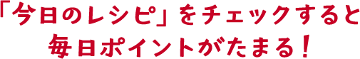 「今日のレシピ」をチェックすると毎日ポイントがたまる！