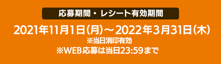 ［応募期間・ レシート有効期間］2021年11月1日（月）～2022年3月31日（木） ※当日消印有効※WEB応募は当日23:59まで